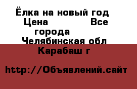 Ёлка на новый год › Цена ­ 30 000 - Все города  »    . Челябинская обл.,Карабаш г.